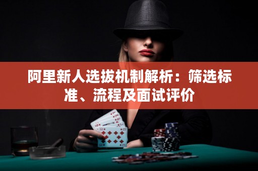 阿里新人选拔机制解析：筛选标准、流程及面试评价