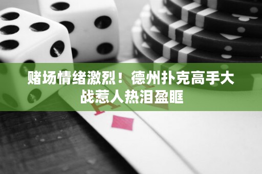赌场情绪激烈！德州扑克高手大战惹人热泪盈眶